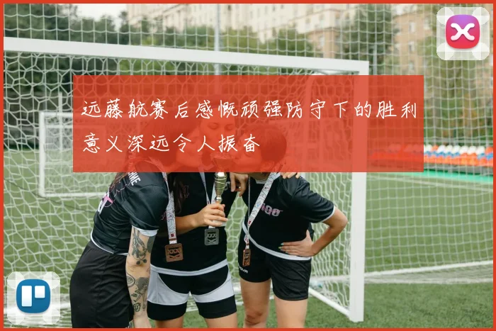 远藤航赛后感慨顽强防守下的胜利意义深远令人振奋