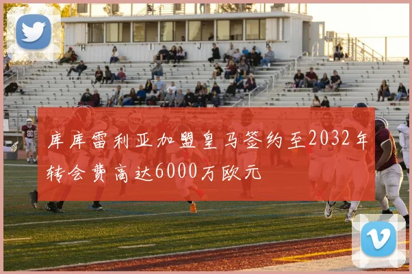 库库雷利亚加盟皇马签约至2032年转会费高达6000万欧元