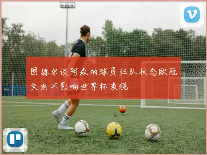 图赫尔谈阿森纳球员归队状态欧冠失利不影响世界杯表现