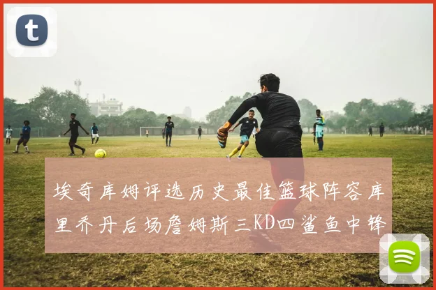 埃奇库姆评选历史最佳篮球阵容库里乔丹后场詹姆斯三KD四鲨鱼中锋