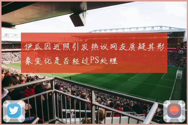 伊瓜因近照引发热议网友质疑其形象变化是否经过PS处理