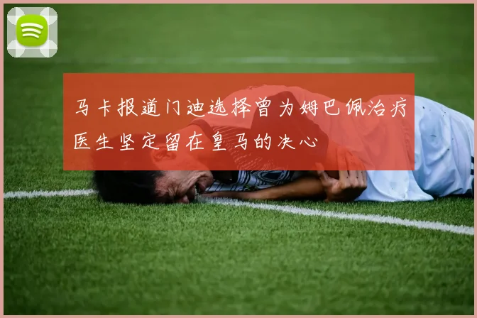 马卡报道门迪选择曾为姆巴佩治疗医生坚定留在皇马的决心