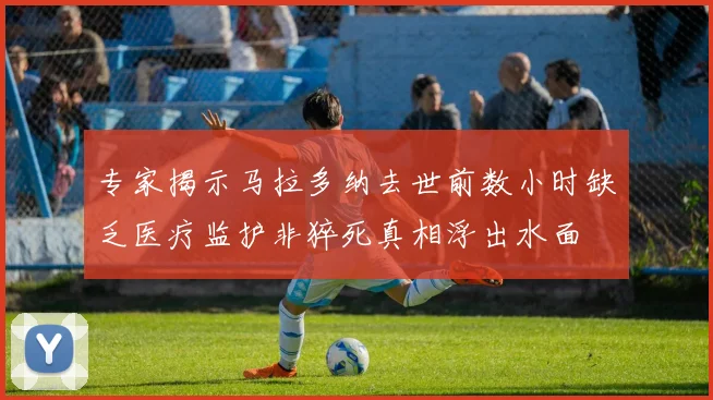 专家揭示马拉多纳去世前数小时缺乏医疗监护非猝死真相浮出水面