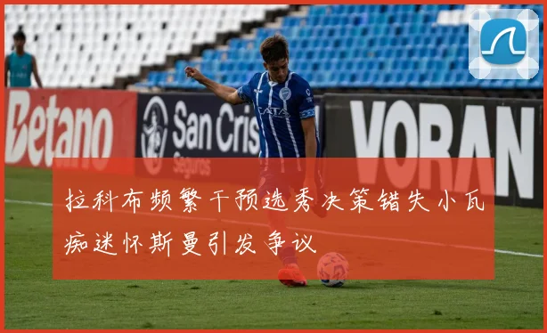 拉科布频繁干预选秀决策错失小瓦痴迷怀斯曼引发争议
