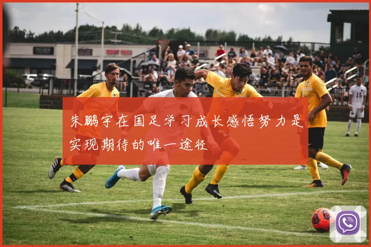 朱鹏宇在国足学习成长感悟努力是实现期待的唯一途径