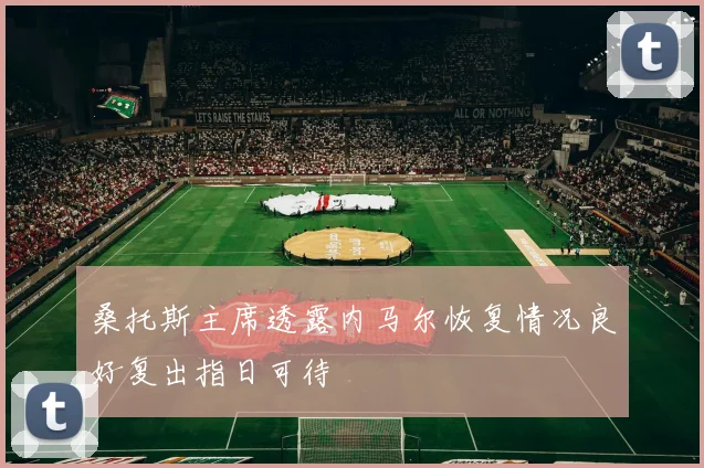 桑托斯主席透露内马尔恢复情况良好复出指日可待