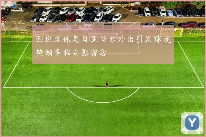西班牙休息日亚马尔外出引发球迷热潮争相合影留念