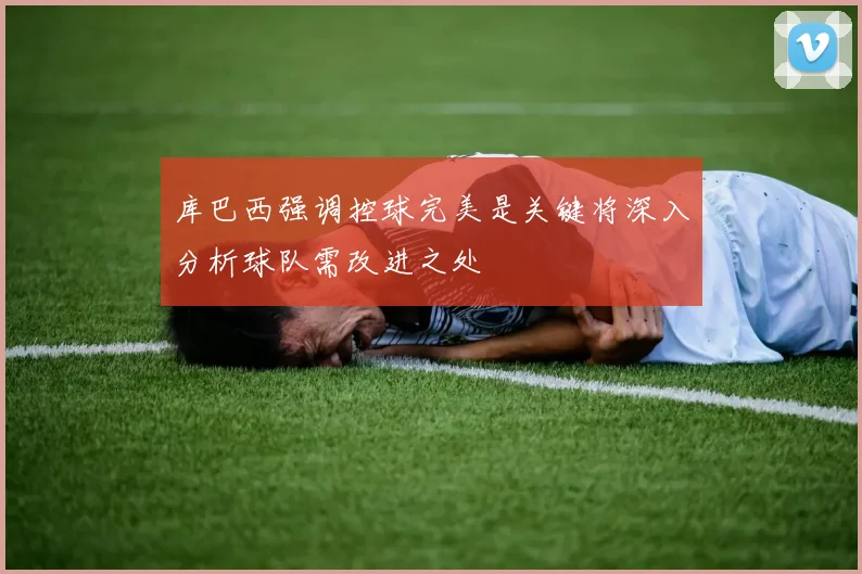 库巴西强调控球完美是关键将深入分析球队需改进之处