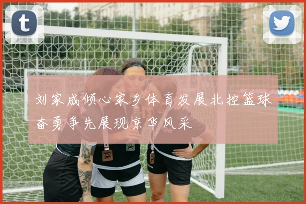 刘家成倾心家乡体育发展北控篮球奋勇争先展现京华风采