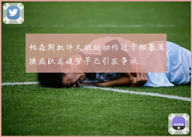 帕森斯批评文班的动作过于粗暴若换成狄龙追梦早已引发争议