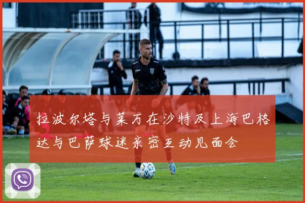 拉波尔塔与莱万在沙特及上海巴格达与巴萨球迷亲密互动见面会