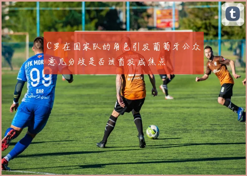 C罗在国家队的角色引发葡萄牙公众意见分歧是否该首发成焦点