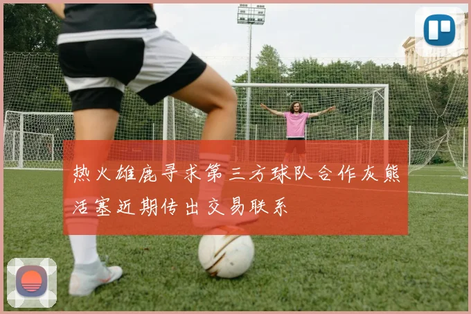 热火雄鹿寻求第三方球队合作灰熊活塞近期传出交易联系