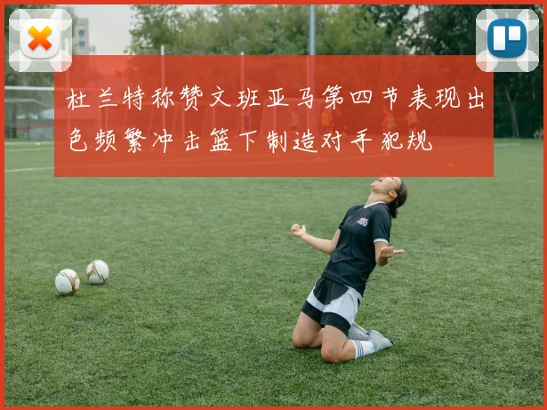 杜兰特称赞文班亚马第四节表现出色频繁冲击篮下制造对手犯规