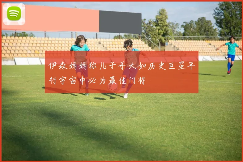 伊森妈妈称儿子手大如历史巨星平行宇宙中必为最佳门将