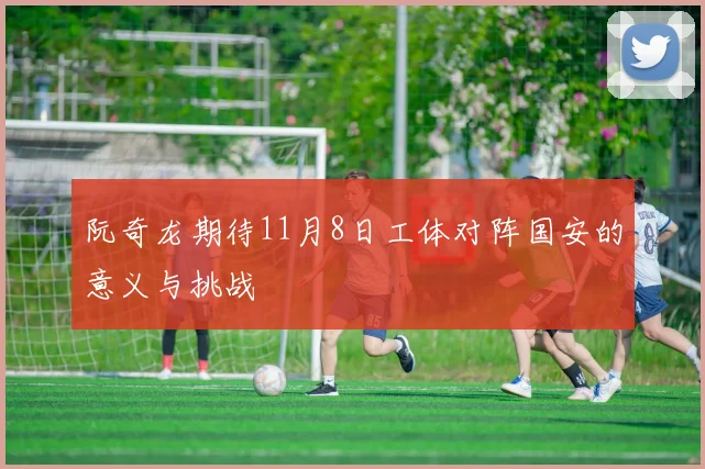 阮奇龙期待11月8日工体对阵国安的意义与挑战