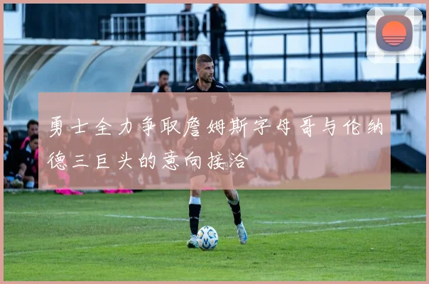 勇士全力争取詹姆斯字母哥与伦纳德三巨头的意向接洽